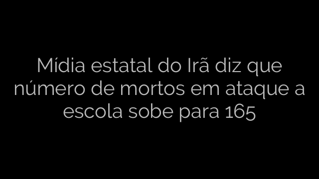 ​Mídia estatal do Irã diz que número de mortos em ataque a escola sobe para 165 